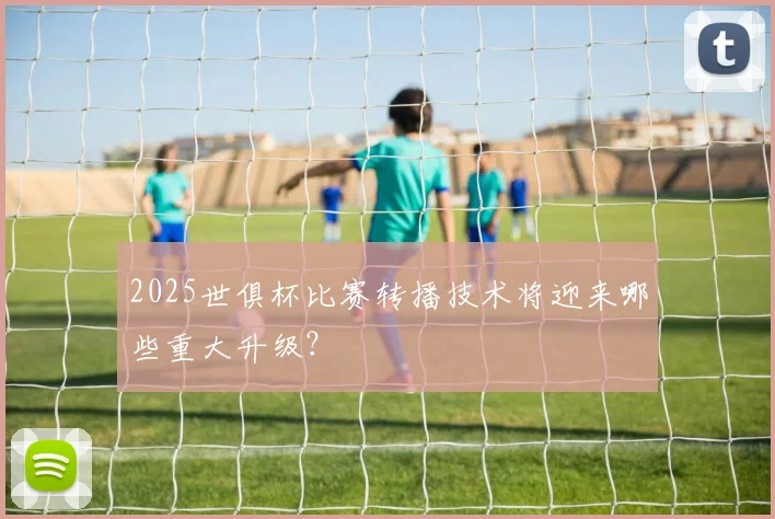 2025世俱杯比赛转播技术将迎来哪些重大升级？