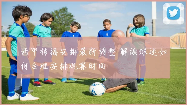 西甲转播安排最新调整 解读球迷如何合理安排观赛时间