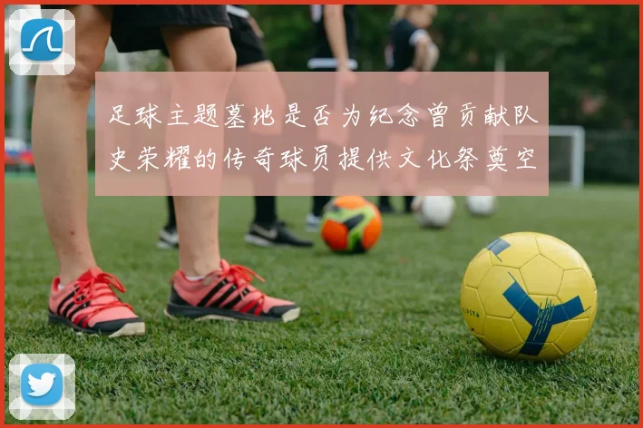 足球主题墓地是否为纪念曾贡献队史荣耀的传奇球员提供文化祭奠空间