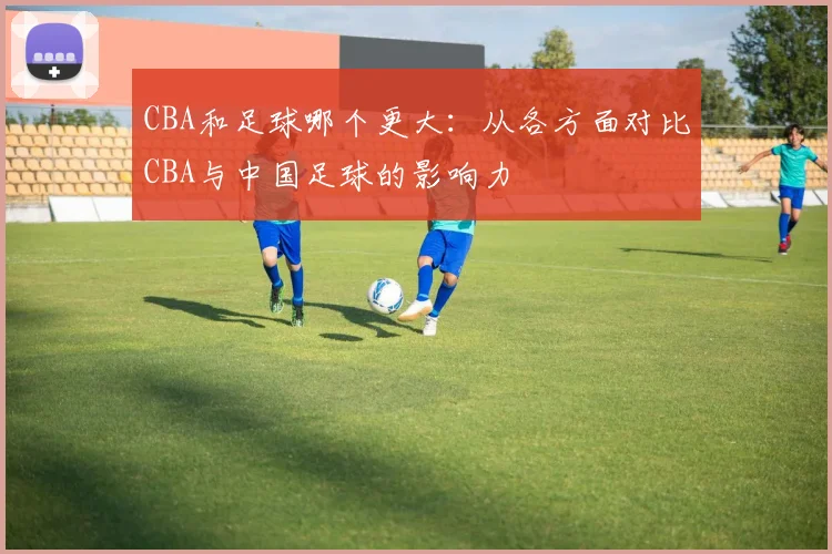 CBA和足球哪个更大：从各方面对比CBA与中国足球的影响力